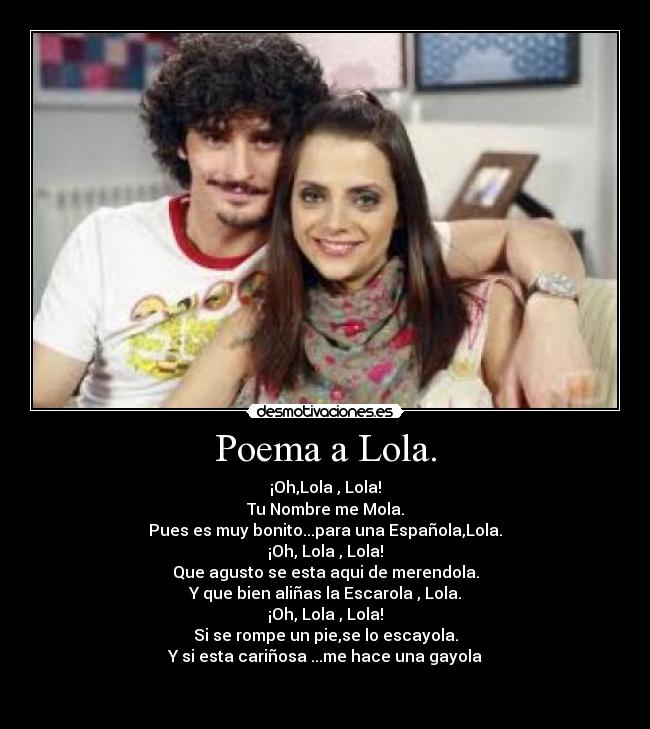 Poema a Lola. - ¡Oh,Lola , Lola!
Tu Nombre me Mola.
Pues es muy bonito...para una Española,Lola.
¡Oh, Lola , Lola!
Que agusto se esta aqui de merendola.
Y que bien aliñas la Escarola , Lola.
¡Oh, Lola , Lola!
Si se rompe un pie,se lo escayola.
Y si esta cariñosa ...me hace una gayola

