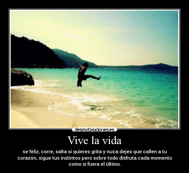 Vive la vida - se feliz, corre, salta si quieres grita y nuca dejes que callen a tu
corazón, sigue tus instintos pero sobre todo disfruta cada momento
como si fuera el último.