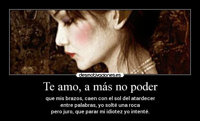 Te amo, a más no poder - que mis brazos, caen con el sol del atardecer
entre palabras, yo solté una roca
pero juro, que parar mi idiotez yo intenté.