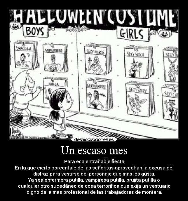 Un escaso mes - Para esa entrañable fiesta
En la que cierto porcentaje de las señoritas aprovechan la excusa del
disfraz para vestirse del personaje que mas les gusta.
Ya sea enfermera putilla, vampiresa putilla, brujita putilla o
cualquier otro sucedáneo de cosa terrorifica que exija un vestuario
digno de la mas profesional de las trabajadoras de montera.