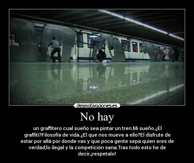 No hay - un graffitero cual sueño sea pintar un tren.Mi sueño.¿El
graffiti?Filosofía de vida.¿El que nos mueve a ello?El disfrute de
estar por allá por donde vas y que poca gente sepa quien eres de
verdad;lo ilegal y la competición sana.Tras todo esto he de
decir,¡respetalo!.