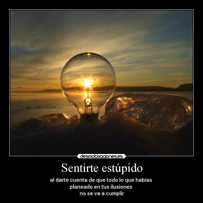 Sentirte estúpido - al darte cuenta de que todo lo que habías 
planeado en tus ilusiones 
no se va a cumplir