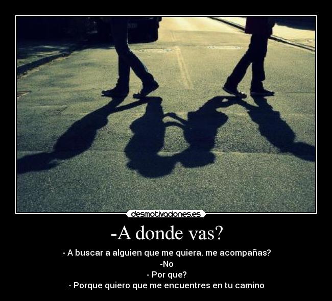 -A donde vas? - - A buscar a alguien que me quiera. me acompañas?
-No
- Por que?
- Porque quiero que me encuentres en tu camino