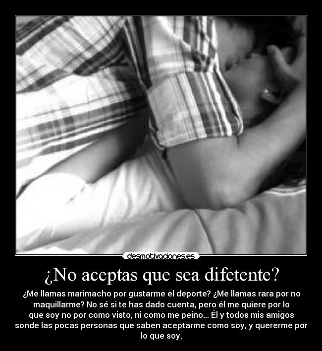 ¿No aceptas que sea difetente? - ¿Me llamas marimacho por gustarme el deporte? ¿Me llamas rara por no
maquillarme? No sé si te has dado cuenta, pero él me quiere por lo
que soy no por como visto, ni como me peino... Él y todos mis amigos
sonde las pocas personas que saben aceptarme como soy, y quererme por
lo que soy.