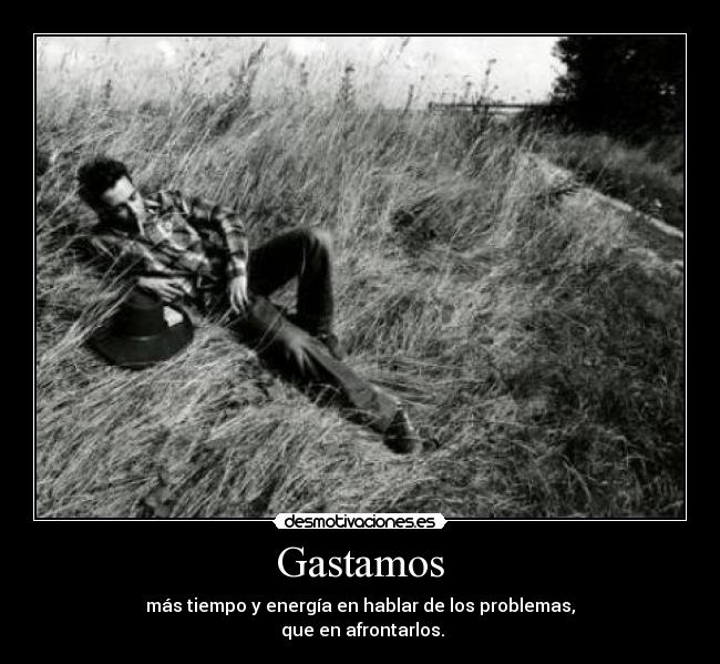 Gastamos - más tiempo y energía en hablar de los problemas,
que en afrontarlos.