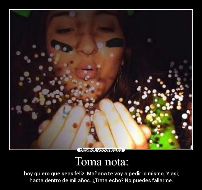 Toma nota: - hoy quiero que seas feliz. Mañana te voy a pedir lo mismo. Y así,
hasta dentro de mil años. ¿Trata echo? No puedes fallarme.