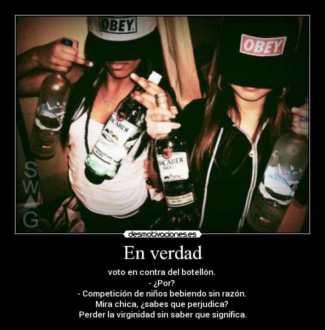 En verdad - voto en contra del botellón.
- ¿Por?
- Competición de niños bebiendo sin razón.
Mira chica, ¿sabes que perjudica?
Perder la virginidad sin saber que significa.