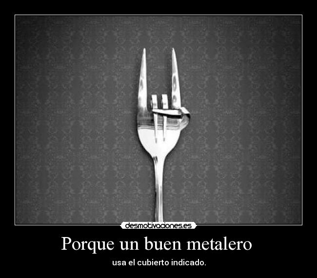 Porque un buen metalero - usa el cubierto indicado.