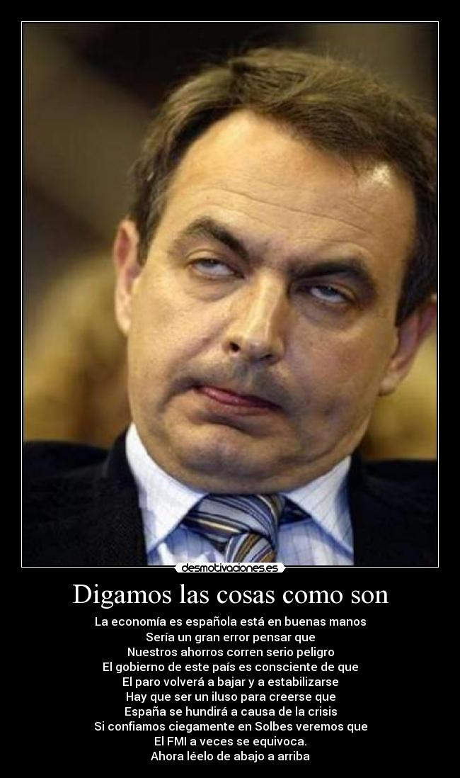 Digamos las cosas como son - La economía es española está en buenas manos
Sería un gran error pensar que
Nuestros ahorros corren serio peligro
El gobierno de este país es consciente de que
El paro volverá a bajar y a estabilizarse
Hay que ser un iluso para creerse que
España se hundirá a causa de la crisis
Si confiamos ciegamente en Solbes veremos que
El FMI a veces se equivoca.
Ahora léelo de abajo a arriba