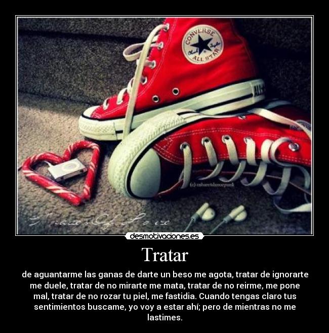 Tratar - de aguantarme las ganas de darte un beso me agota, tratar de ignorarte
me duele, tratar de no mirarte me mata, tratar de no reirme, me pone
mal, tratar de no rozar tu piel, me fastidia. Cuando tengas claro tus
sentimientos buscame, yo voy a estar ahí; pero de mientras no me
lastimes.