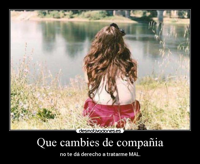 Que cambies de compañia - no te dá derecho a tratarme MAL.