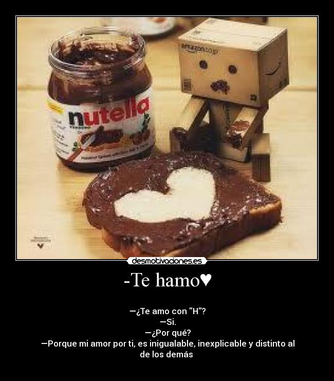 -Te hamo♥ - 
—¿Te amo con H?
—Si.
—¿Por qué?
—Porque mi amor por ti, es inigualable, inexplicable y distinto al de los demás ♥
