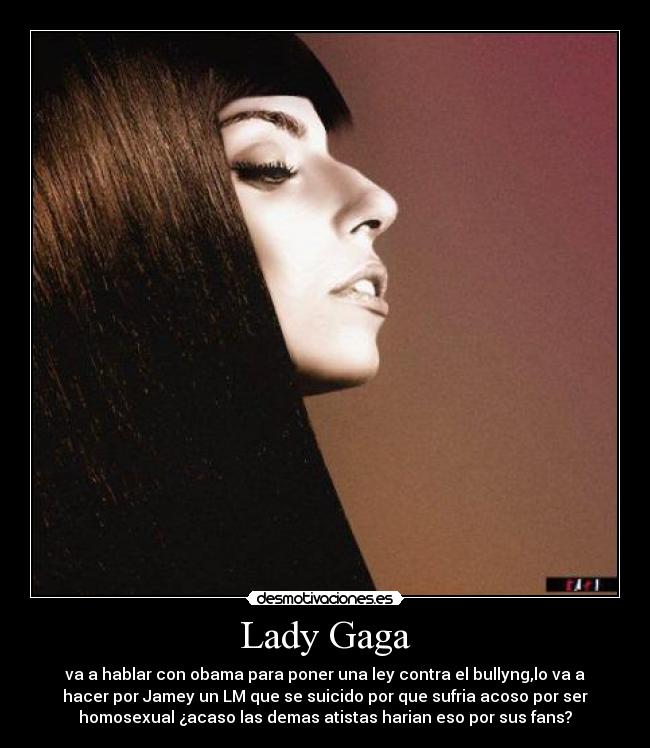 Lady Gaga - va a hablar con obama para poner una ley contra el bullyng,lo va a
hacer por Jamey un LM que se suicido por que sufria acoso por ser
homosexual ¿acaso las demas atistas harian eso por sus fans?