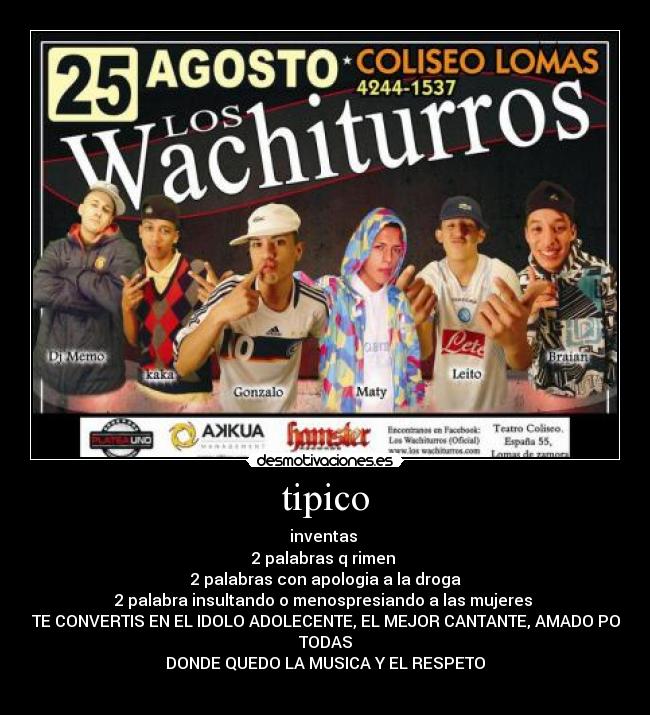 tipico - inventas
2 palabras q rimen
2 palabras con apologia a la droga
2 palabra insultando o menospresiando a las mujeres
y TE CONVERTIS EN EL IDOLO ADOLECENTE, EL MEJOR CANTANTE, AMADO POR
TODAS
DONDE QUEDO LA MUSICA Y EL RESPETO