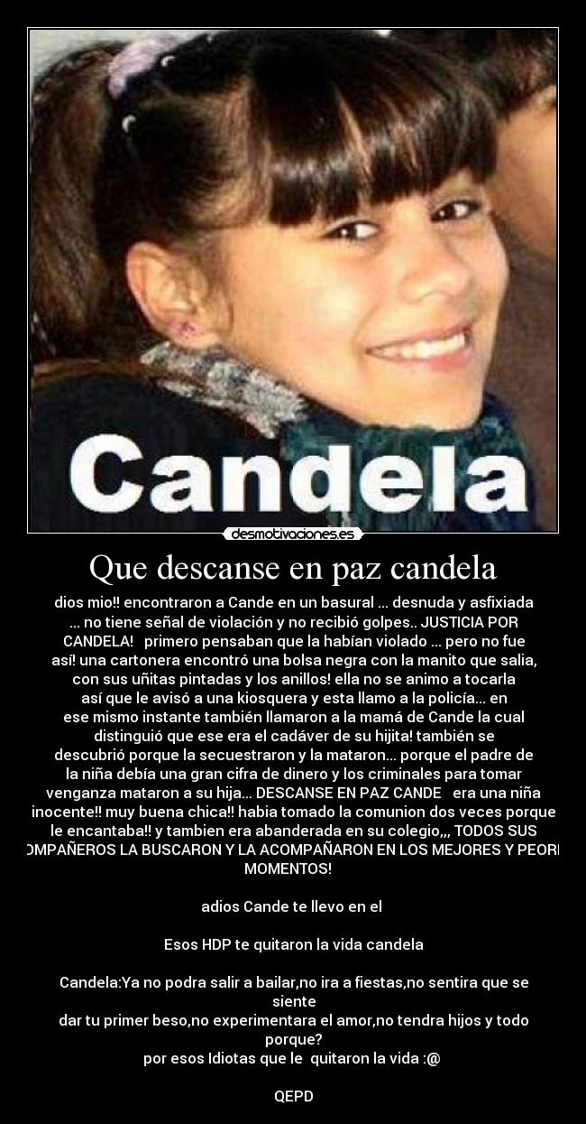 Que descanse en paz candela - dios mio!! encontraron a Cande en un basural ... desnuda y asfixiada
... no tiene señal de violación y no recibió golpes.. JUSTICIA POR
CANDELA! ♥ primero pensaban que la habían violado ... pero no fue
así! una cartonera encontró una bolsa negra con la manito que salia,
con sus uñitas pintadas y los anillos! ella no se animo a tocarla
así que le avisó a una kiosquera y esta llamo a la policía... en
ese mismo instante también llamaron a la mamá de Cande la cual
distinguió que ese era el cadáver de su hijita! también se
descubrió porque la secuestraron y la mataron... porque el padre de
la niña debía una gran cifra de dinero y los criminales para tomar
venganza mataron a su hija... DESCANSE EN PAZ CANDE ♥ era una niña
inocente!! muy buena chica!! habia tomado la comunion dos veces porque
le encantaba!! y tambien era abanderada en su colegio,,, TODOS SUS
COMPAÑEROS LA BUSCARON Y LA ACOMPAÑARON EN LOS MEJORES Y PEORES
MOMENTOS! ♥ 

adios Cande te llevo en el ♥

Esos HDP te quitaron la vida candela

Candela:Ya no podra salir a bailar,no ira a fiestas,no sentira que se
siente
dar tu primer beso,no experimentara el amor,no tendra hijos y todo
porque?
por esos Idiotas que le  quitaron la vida :@ 

QEPD