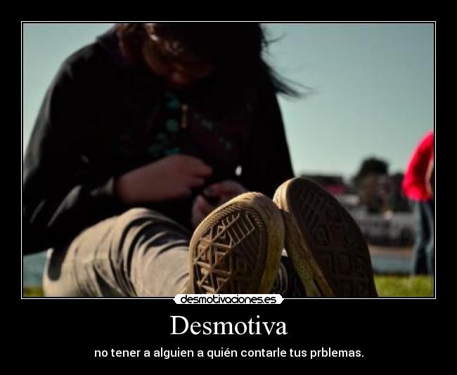 Desmotiva - no tener a alguien a quién contarle tus prblemas.