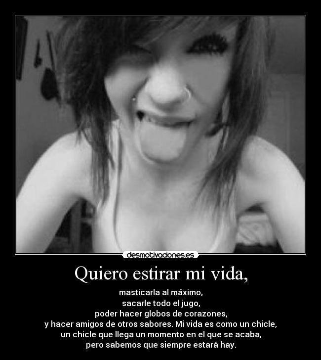Quiero estirar mi vida, - masticarla al máximo,
sacarle todo el jugo,
poder hacer globos de corazones,
y hacer amigos de otros sabores. Mi vida es como un chicle,
un chicle que llega un momento en el que se acaba,
pero sabemos que siempre estará hay.