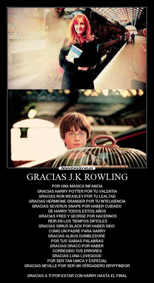 GRACIAS J.K ROWLING - POR UNA MAGICA INFANCIA
GRACIAS HARRY POTTER POR TU VALENTIA
GRACIAS RON WEASLEY POR TU LEALTAD
GRACIAS HERMIONE GRANGER POR TU INTELIGENCIA
GRACIAS SEVERUS SNAPE POR HABER CUIDADO 
DE HARRY TODOS ESTOS AÑOS
.GRACIAS FRED Y GEORGE POR HACERNOS
 REIR EN LOS TIEMPOS DIFICILES
GRACIAS SIRIUS BLACK POR HABER SIDO 
COMO UN PADRE PARA HARRY
GRACIAS ALBUS DUMBLEDORE 
POR TUS SABIAS PALABRAS
GRACIAS DRACO POR HABER 
CORREGIDO TUS ERRORES
GRACIAS LUNA LOVEGOOD 
POR SER TAN UNICA Y ESPECIAL
GRACIAS NEVILLE POR SER UN VERDADERO GRYFFINDOR

GRACIAS A TI POR ESTAR CON HARRY HASTA EL FINAL