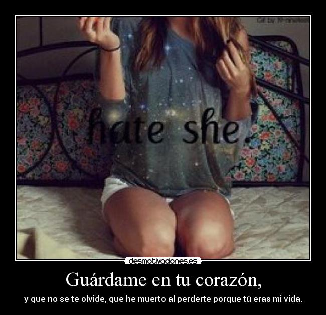 Guárdame en tu corazón, - y que no se te olvide, que he muerto al perderte porque tú eras mi vida.