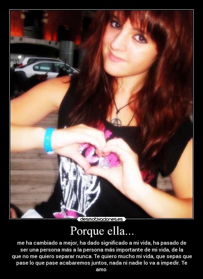 Porque ella... - me ha cambiado a mejor, ha dado significado a mi vida, ha pasado de
ser una persona más a la persona más importante de mi vida, de la
que no me quiero separar nunca. Te quiero mucho mi vida, que sepas que
pase lo que pase acabaremos juntos, nada ni nadie lo va a impedir. Te
amo ♥