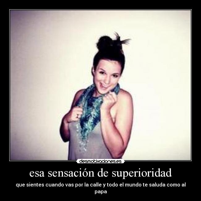 esa sensación de superioridad - que sientes cuando vas por la calle y todo el mundo te saluda como al papa
