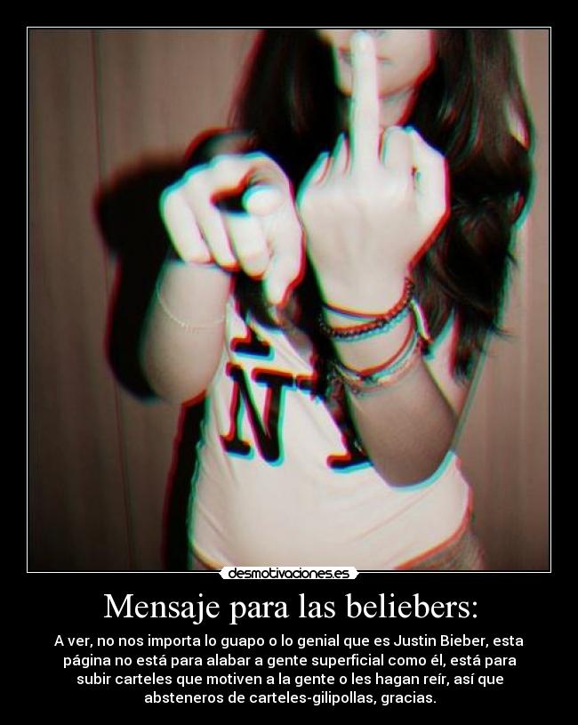 Mensaje para las beliebers: - A ver, no nos importa lo guapo o lo genial que es Justin Bieber, esta
página no está para alabar a gente superficial como él, está para
subir carteles que motiven a la gente o les hagan reír, así que
absteneros de carteles-gilipollas, gracias.
