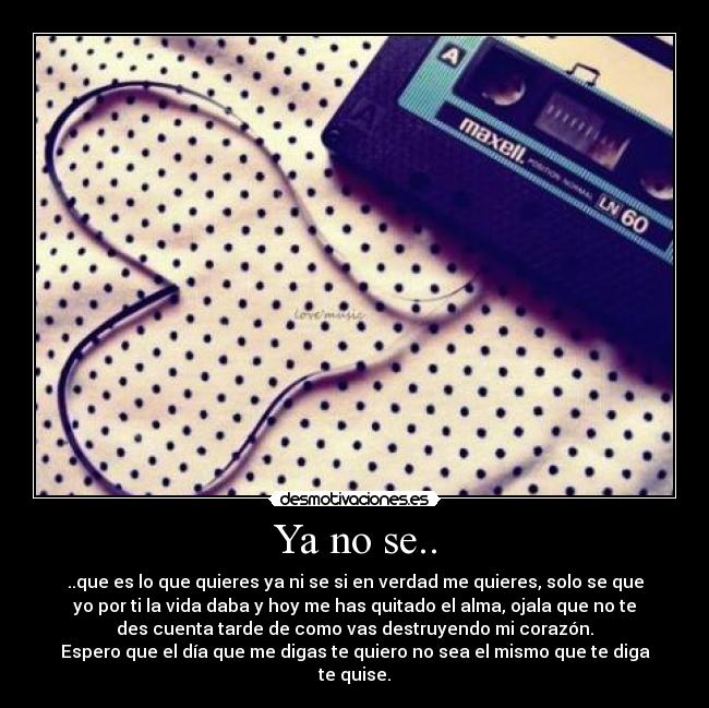 Ya no se.. - ..que es lo que quieres ya ni se si en verdad me quieres, solo se que
yo por ti la vida daba y hoy me has quitado el alma, ojala que no te
des cuenta tarde de como vas destruyendo mi corazón.
Espero que el día que me digas te quiero no sea el mismo que te diga
te quise.