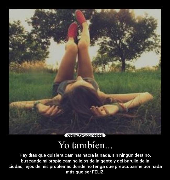 Yo tambíen... - Hay días que quisiera caminar hacía la nada, sin ningún destino,
buscando mi propio camino lejos de la gente y del barullo de la
ciudad, lejos de mis problemas donde no tenga que preocuparme por nada
más que ser FELIZ.