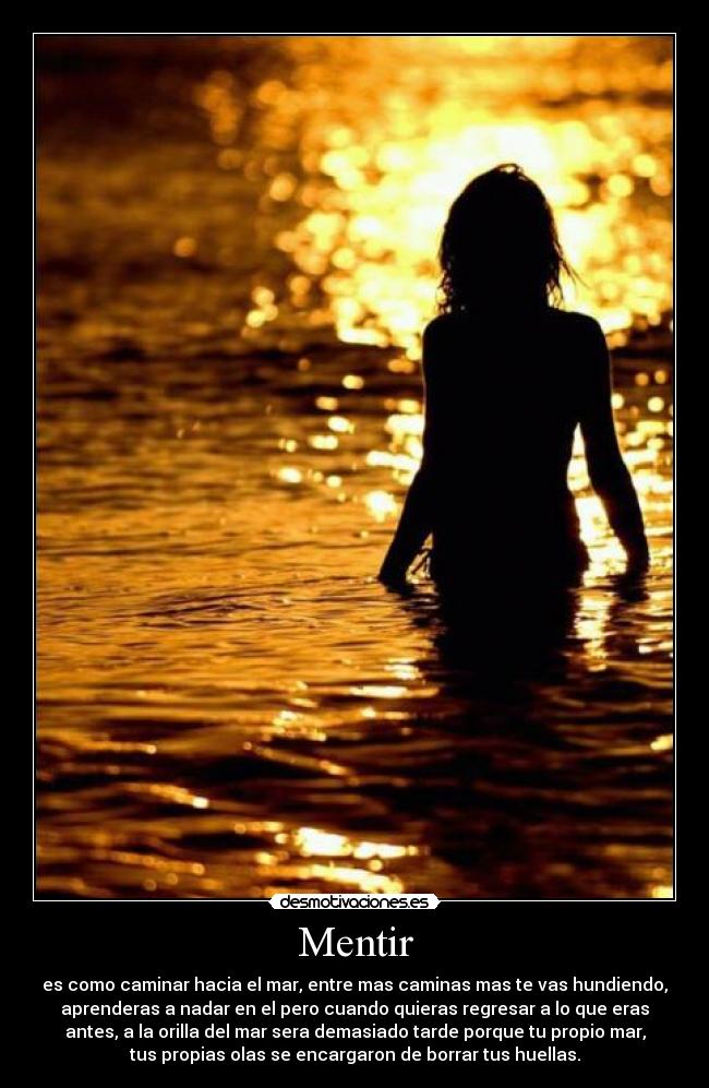 Mentir - es como caminar hacia el mar, entre mas caminas mas te vas hundiendo,
aprenderas a nadar en el pero cuando quieras regresar a lo que eras
antes, a la orilla del mar sera demasiado tarde porque tu propio mar,
tus propias olas se encargaron de borrar tus huellas.