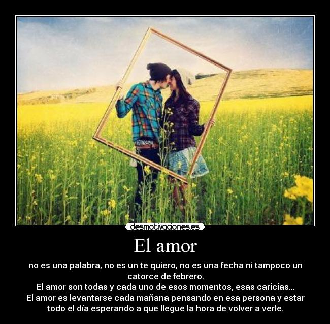 El amor - no es una palabra, no es un te quiero, no es una fecha ni tampoco un
catorce de febrero.
El amor son todas y cada uno de esos momentos, esas caricias...
El amor es levantarse cada mañana pensando en esa persona y estar
todo el día esperando a que llegue la hora de volver a verle.