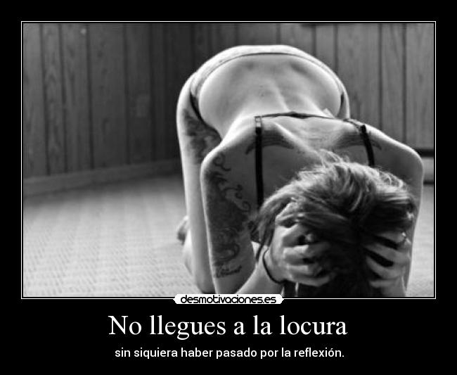 No llegues a la locura - sin siquiera haber pasado por la reflexión.