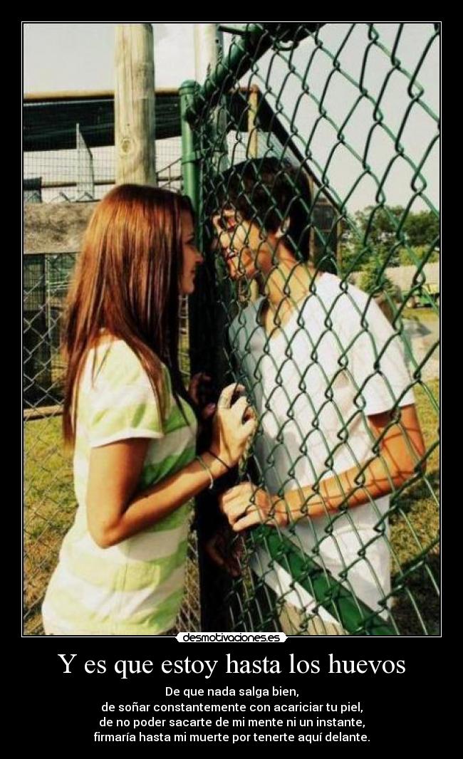 Y es que estoy hasta los huevos - De que nada salga bien,
de soñar constantemente con acariciar tu piel,
de no poder sacarte de mi mente ni un instante,
firmaría hasta mi muerte por tenerte aquí delante.