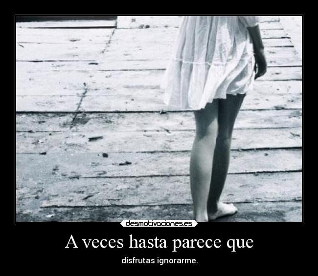 A veces hasta parece que - disfrutas ignorarme.