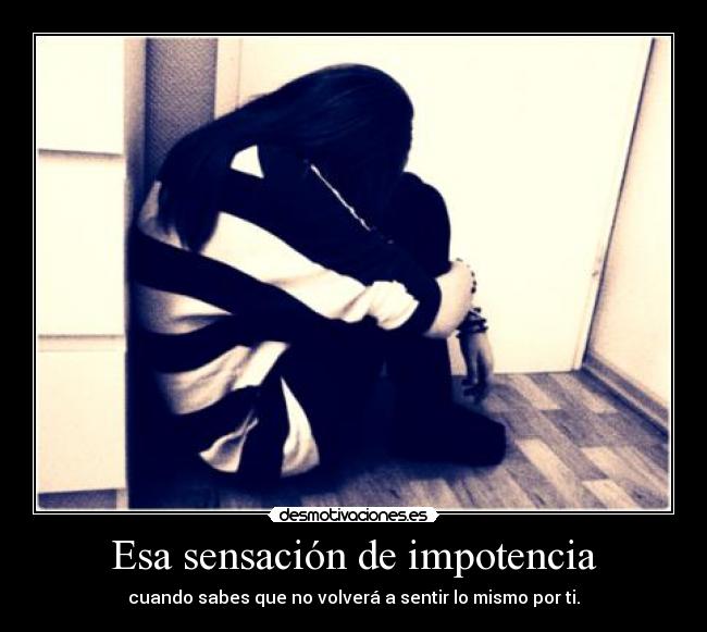 Esa sensación de impotencia - cuando sabes que no volverá a sentir lo mismo por ti.