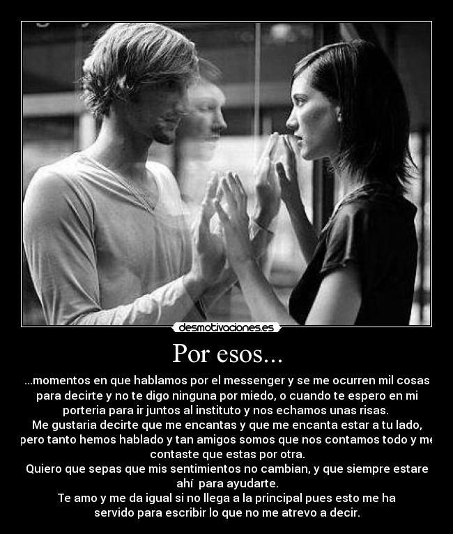 Por esos... - ...momentos en que hablamos por el messenger y se me ocurren mil cosas
para decirte y no te digo ninguna por miedo, o cuando te espero en mi
porteria para ir juntos al instituto y nos echamos unas risas.
Me gustaria decirte que me encantas y que me encanta estar a tu lado,
pero tanto hemos hablado y tan amigos somos que nos contamos todo y me
contaste que estas por otra.
Quiero que sepas que mis sentimientos no cambian, y que siempre estare
ahí para ayudarte.
Te amo y me da igual si no llega a la principal pues esto me ha
servido para escribir lo que no me atrevo a decir.