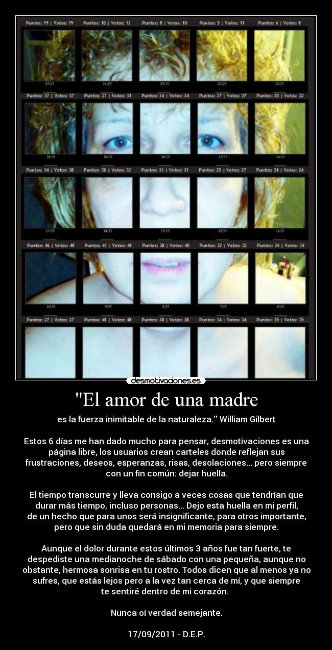 El amor de una madre - es la fuerza inimitable de la naturaleza. William Gilbert

Estos 6 días me han dado mucho para pensar, desmotivaciones es una
página libre, los usuarios crean carteles donde reflejan sus
frustraciones, deseos, esperanzas, risas, desolaciones... pero siempre
con un fin común: dejar huella.

El tiempo transcurre y lleva consigo a veces cosas que tendrían que
durar más tiempo, incluso personas... Dejo esta huella en mi perfil,
de un hecho que para unos será insignificante, para otros importante,
pero que sin duda quedará en mi memoria para siempre.

Aunque el dolor durante estos últimos 3 años fue tan fuerte, te
despediste una medianoche de sábado con una pequeña, aunque no
obstante, hermosa sonrisa en tu rostro. Todos dicen que al menos ya no
sufres, que estás lejos pero a la vez tan cerca de mí, y que siempre
te sentiré dentro de mi corazón. 

Nunca oí verdad semejante.

17/09/2011 - D.E.P.