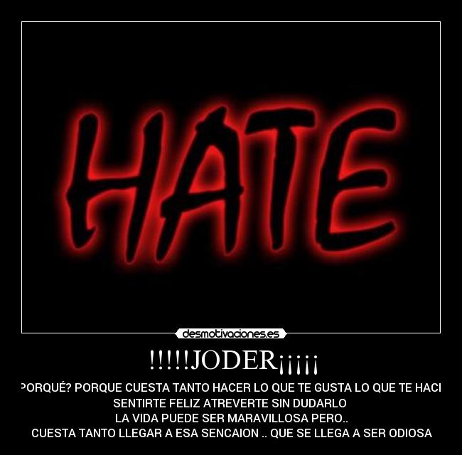 !!!!!JODER¡¡¡¡¡ - PORQUÉ? PORQUE CUESTA TANTO HACER LO QUE TE GUSTA LO QUE TE HACE
SENTIRTE FELIZ ATREVERTE SIN DUDARLO
LA VIDA PUEDE SER MARAVILLOSA PERO..
CUESTA TANTO LLEGAR A ESA SENCAION .. QUE SE LLEGA A SER ODIOSA
