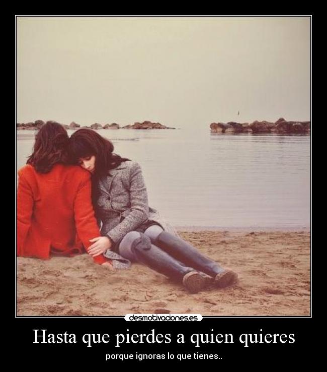 Hasta que pierdes a quien quieres - porque ignoras lo que tienes..