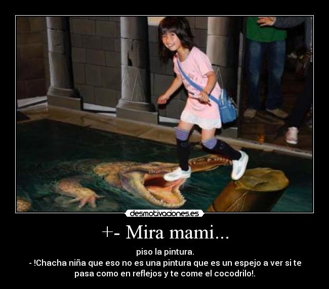+- Mira mami... - piso la pintura.
- !Chacha niña que eso no es una pintura que es un espejo a ver si te
pasa como en reflejos y te come el cocodrilo!.