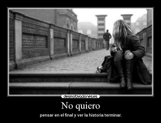 No quiero - pensar en el final y ver la historia terminar.