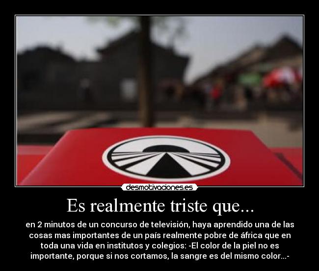 Es realmente triste que... - en 2 minutos de un concurso de televisión, haya aprendido una de las
cosas mas importantes de un país realmente pobre de áfrica que en
toda una vida en institutos y colegios: -El color de la piel no es
importante, porque si nos cortamos, la sangre es del mismo color...-