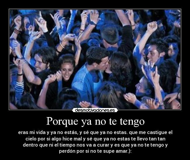 Porque ya no te tengo - eras mi vida y ya no estás, y sé que ya no estas. que me castigue el
cielo por si algo hice mal y sé que ya no estas te llevo tan tan
dentro que ni el tiempo nos va a curar y es que ya no te tengo y
perdón por si no te supe amar.):