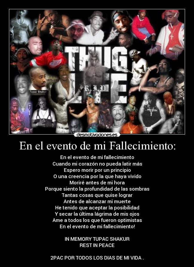 En el evento de mi Fallecimiento: - En el evento de mi fallecimiento
Cuando mi corazón no pueda latir más
Espero morir por un principio
O una creencia por la que haya vivido
Moriré antes de mi hora
Porque siento la profundidad de las sombras
Tantas cosas que quise lograr
Antes de alcanzar mi muerte
He tenido que aceptar la posibilidad
Y secar la última lágrima de mis ojos
Ame a todos los que fueron optimistas
En el evento de mi fallecimiento!
IN MEMORY TUPAC SHAKUR
REST IN PEACE
2PAC POR TODOS LOS DIAS DE MI VIDA .