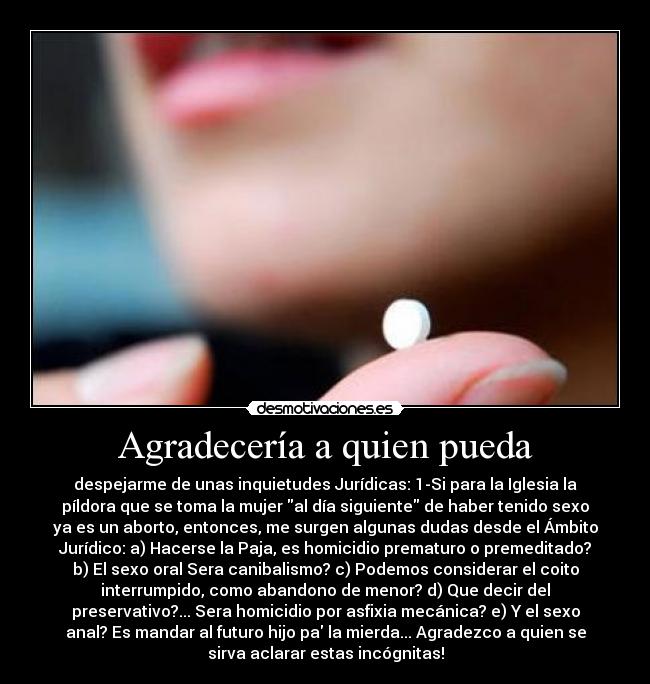Agradecería a quien pueda - despejarme de unas inquietudes Jurídicas: 1-Si para la Iglesia la
píldora que se toma la mujer al día siguiente de haber tenido sexo
ya es un aborto, entonces, me surgen algunas dudas desde el Ámbito
Jurídico: a) Hacerse la Paja, es homicidio prematuro o premeditado?
b) El sexo oral Sera canibalismo? c) Podemos considerar el coito
interrumpido, como abandono de menor? d) Que decir del
preservativo?... Sera homicidio por asfixia mecánica? e) Y el sexo
anal? Es mandar al futuro hijo pa la mierda... Agradezco a quien se
sirva aclarar estas incógnitas!