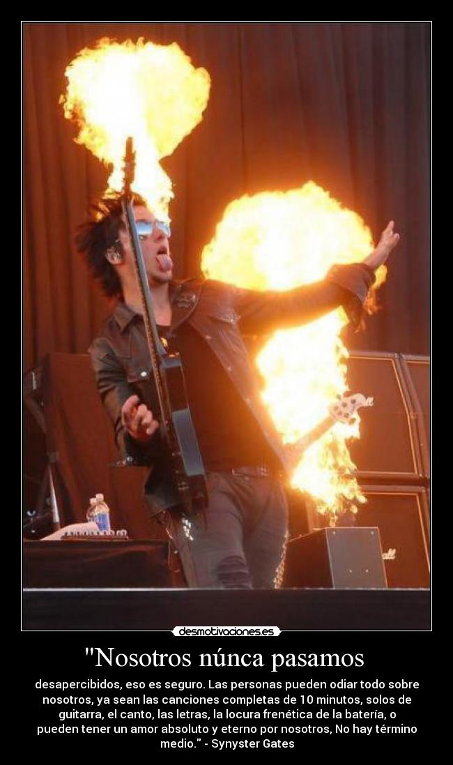 Nosotros núnca pasamos - desapercibidos, eso es seguro. Las personas pueden odiar todo sobre
nosotros, ya sean las canciones completas de 10 minutos, solos de
guitarra, el canto, las letras, la locura frenética de la batería, o
pueden tener un amor absoluto y eterno por nosotros, No hay término
medio. - Synyster Gates