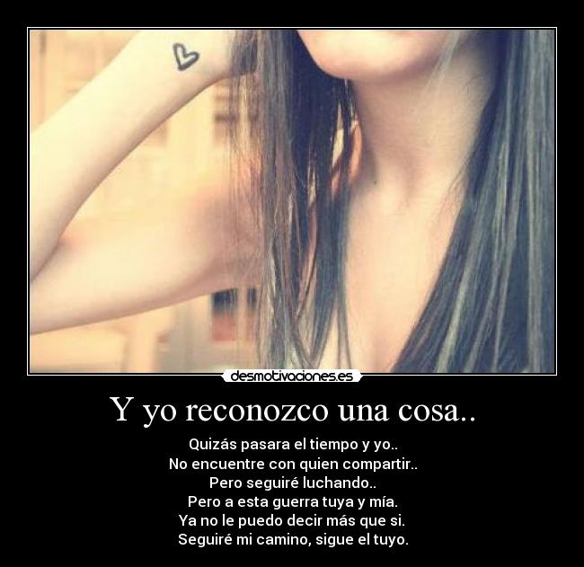 Y yo reconozco una cosa.. - Quizás pasara el tiempo y yo..
No encuentre con quien compartir..
Pero seguiré luchando..
Pero a esta guerra tuya y mía.
Ya no le puedo decir más que si.
Seguiré mi camino, sigue el tuyo.