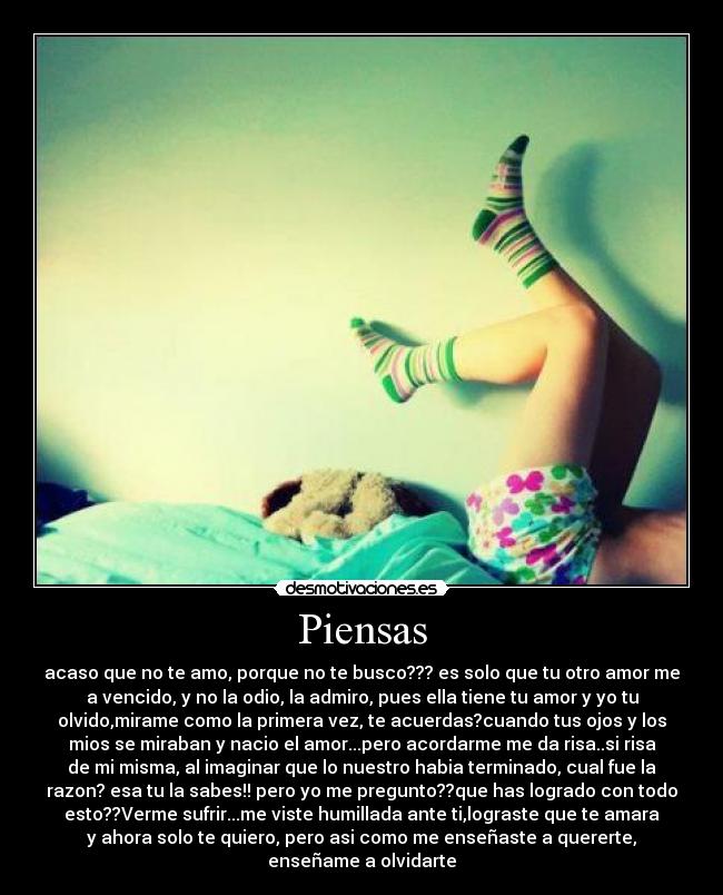 Piensas - acaso que no te amo, porque no te busco??? es solo que tu otro amor me
a vencido, y no la odio, la admiro, pues ella tiene tu amor y yo tu
olvido,mirame como la primera vez, te acuerdas?cuando tus ojos y los
mios se miraban y nacio el amor...pero acordarme me da risa..si risa
de mi misma, al imaginar que lo nuestro habia terminado, cual fue la
razon? esa tu la sabes!! pero yo me pregunto??que has logrado con todo
esto??Verme sufrir...me viste humillada ante ti,lograste que te amara
y ahora solo te quiero, pero asi como me enseñaste a quererte,
enseñame a olvidarte