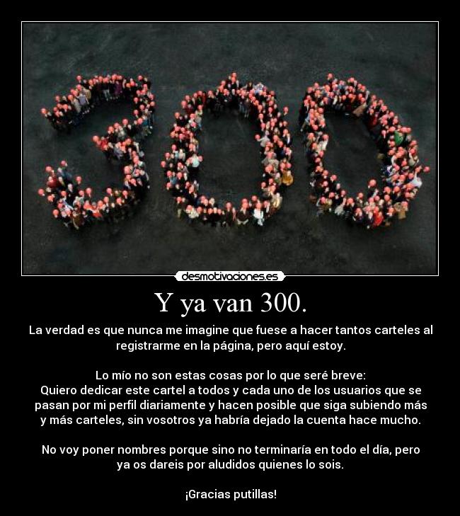 Y ya van 300. - La verdad es que nunca me imagine que fuese a hacer tantos carteles al
registrarme en la página, pero aquí estoy.
Lo mío no son estas cosas por lo que seré breve:
Quiero dedicar este cartel a todos y cada uno de los usuarios que se
pasan por mi perfil diariamente y hacen posible que siga subiendo más
y más carteles, sin vosotros ya habría dejado la cuenta hace mucho.
No voy poner nombres porque sino no terminaría en todo el día, pero
ya os dareis por aludidos quienes lo sois.
¡Gracias putillas!