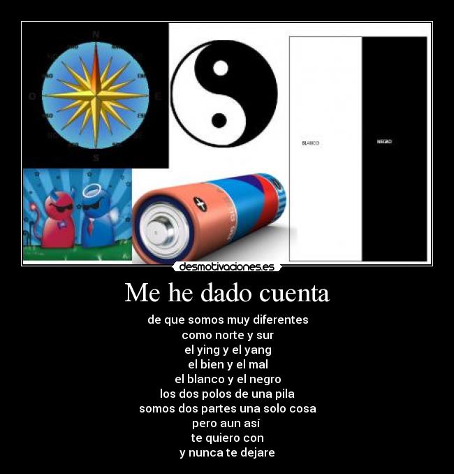 Me he dado cuenta - de que somos muy diferentes
como norte y sur
el ying y el yang
el bien y el mal
el blanco y el negro
los dos polos de una pila
somos dos partes una solo cosa
pero aun así
te quiero con
y nunca te dejare