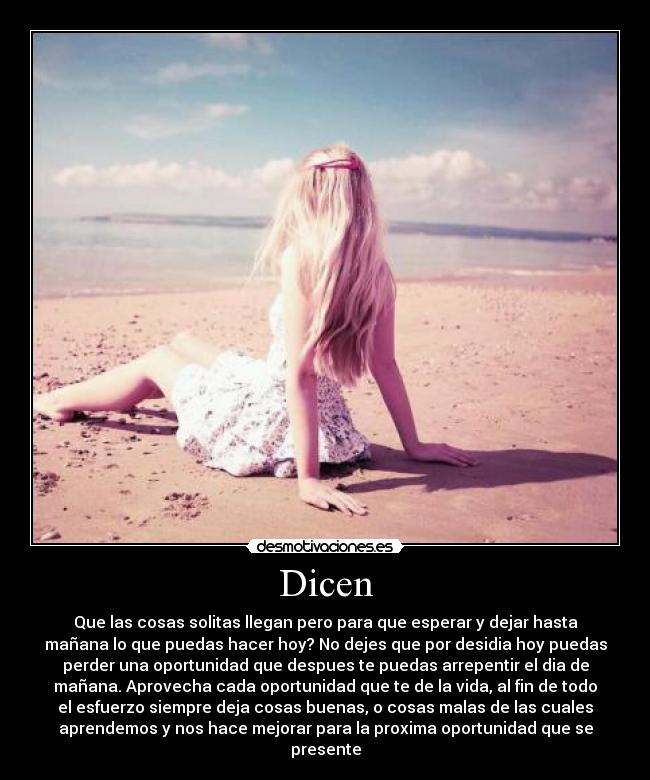 Dicen - Que las cosas solitas llegan pero para que esperar y dejar hasta
mañana lo que puedas hacer hoy? No dejes que por desidia hoy puedas
perder una oportunidad que despues te puedas arrepentir el dia de
mañana. Aprovecha cada oportunidad que te de la vida, al fin de todo
el esfuerzo siempre deja cosas buenas, o cosas malas de las cuales
aprendemos y nos hace mejorar para la proxima oportunidad que se
presente